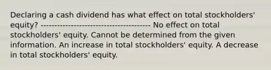 Declaring a cash dividend has what effect on total stockholders' equity? ---------------------------------------- No effect on total stockholders' equity. Cannot be determined from the given information. An increase in total stockholders' equity. A decrease in total stockholders' equity.