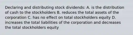 Declaring and distributing stock dividends: A. is the distribution of cash to the stockholders B. reduces the total assets of the corporation C. has no effect on total stockholders equity D. increases the total liabilities of the corporation and decreases the total stockholders equity