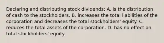 Declaring and distributing stock dividends: A. is the distribution of cash to the stockholders. B. increases the total liabilities of the corporation and decreases the total stockholders' equity. C. reduces the total assets of the corporation. D. has no effect on total stockholders' equity.