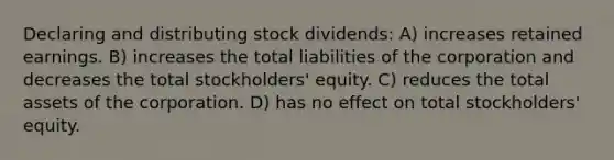 Declaring and distributing stock dividends: A) increases retained earnings. B) increases the total liabilities of the corporation and decreases the total stockholders' equity. C) reduces the total assets of the corporation. D) has no effect on total stockholders' equity.