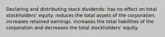 Declaring and distributing stock dividends: has no effect on total stockholders' equity. reduces the total assets of the corporation. increases retained earnings. increases the total liabilities of the corporation and decreases the total stockholders' equity.