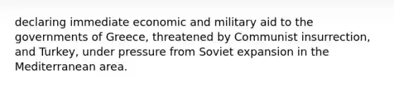 declaring immediate economic and military aid to the governments of Greece, threatened by Communist insurrection, and Turkey, under pressure from Soviet expansion in the Mediterranean area.