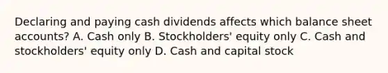 Declaring and paying cash dividends affects which balance sheet accounts? A. Cash only B. Stockholders' equity only C. Cash and stockholders' equity only D. Cash and capital stock