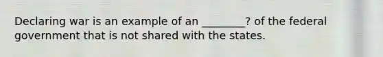 Declaring war is an example of an ________? of the federal government that is not shared with the states.