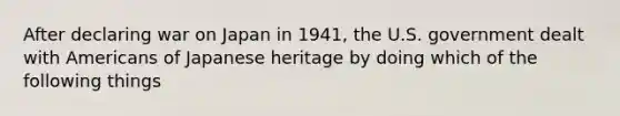 After declaring war on Japan in 1941, the U.S. government dealt with Americans of Japanese heritage by doing which of the following things