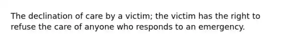 The declination of care by a victim; the victim has the right to refuse the care of anyone who responds to an emergency.