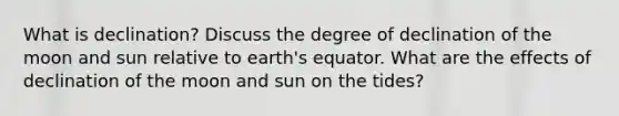 What is declination? Discuss the degree of declination of the moon and sun relative to earth's equator. What are the effects of declination of the moon and sun on the tides?