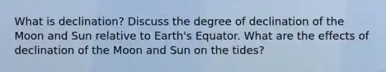 What is declination? Discuss the degree of declination of the Moon and Sun relative to Earth's Equator. What are the effects of declination of the Moon and Sun on the tides?