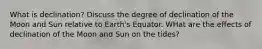 What is declination? Discuss the degree of declination of the Moon and Sun relative to Earth's Equator. WHat are the effects of declination of the Moon and Sun on the tides?