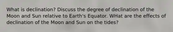 What is declination? Discuss the degree of declination of the Moon and Sun relative to Earth's Equator. WHat are the effects of declination of the Moon and Sun on the tides?