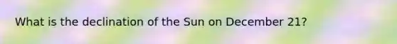 What is the declination of the Sun on December 21?