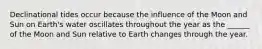 Declinational tides occur because the influence of the Moon and Sun on Earth's water oscillates throughout the year as the ______ of the Moon and Sun relative to Earth changes through the year.