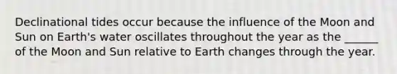 Declinational tides occur because the influence of the Moon and Sun on Earth's water oscillates throughout the year as the ______ of the Moon and Sun relative to Earth changes through the year.