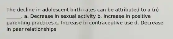 The decline in adolescent birth rates can be attributed to a (n) ______. a. Decrease in sexual activity b. Increase in positive parenting practices c. Increase in contraceptive use d. Decrease in peer relationships