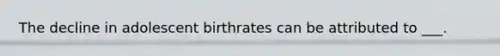 The decline in adolescent birthrates can be attributed to ___.