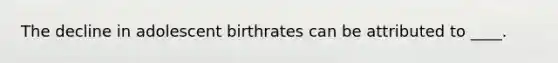 The decline in adolescent birthrates can be attributed to ____.