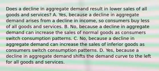 Does a decline in aggregate demand result in lower sales of all goods and​ services? A. Yes, because a decline in aggregate demand arises from a decline in​ income, so consumers buy less of all goods and services. B. No, because a decline in aggregate demand can increase the sales of normal goods as consumers switch consumption patterns. C. No, because a decline in aggregate demand can increase the sales of inferior goods as consumers switch consumption patterns. D. Yes, because a decline in aggregate demand shifts the demand curve to the left for all goods and services.