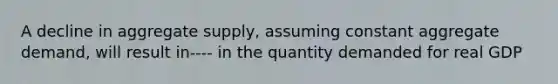 A decline in aggregate supply, assuming constant aggregate demand, will result in---- in the quantity demanded for real GDP