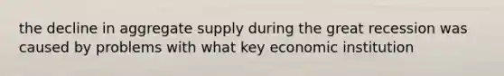 the decline in aggregate supply during the great recession was caused by problems with what key economic institution