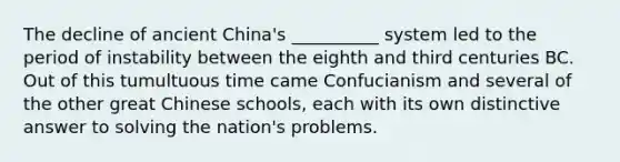 The decline of ancient China's __________ system led to the period of instability between the eighth and third centuries BC. Out of this tumultuous time came Confucianism and several of the other great Chinese schools, each with its own distinctive answer to solving the nation's problems.