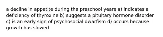 a decline in appetite during the preschool years a) indicates a deficiency of thyroxine b) suggests a pituitary hormone disorder c) is an early sign of psychosocial dwarfism d) occurs because growth has slowed