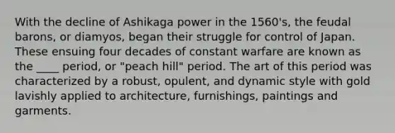 With the decline of Ashikaga power in the 1560's, the feudal barons, or diamyos, began their struggle for control of Japan. These ensuing four decades of constant warfare are known as the ____ period, or "peach hill" period. The art of this period was characterized by a robust, opulent, and dynamic style with gold lavishly applied to architecture, furnishings, paintings and garments.