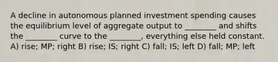 A decline in autonomous planned investment spending causes the equilibrium level of aggregate output to ________ and shifts the ________ curve to the ________, everything else held constant. A) rise; MP; right B) rise; IS; right C) fall; IS; left D) fall; MP; left