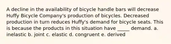 A decline in the availability of bicycle handle bars will decrease Huffy Bicycle Company's production of bicycles. Decreased production in turn reduces Huffy's demand for bicycle seats. This is because the products in this situation have _____ demand. a. inelastic b. joint c. elastic d. congruent e. derived