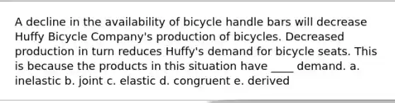 A decline in the availability of bicycle handle bars will decrease Huffy Bicycle Company's production of bicycles. Decreased production in turn reduces Huffy's demand for bicycle seats. This is because the products in this situation have ____ demand. a. inelastic b. joint c. elastic d. congruent e. derived