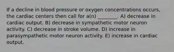 If a decline in blood pressure or oxygen concentrations occurs, the cardiac centers then call for a(n) ________. A) decrease in cardiac output. B) decrease in sympathetic motor neuron activity. C) decrease in stroke volume. D) increase in parasympathetic motor neuron activity. E) increase in cardiac output.