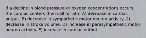 If a decline in <a href='https://www.questionai.com/knowledge/kD0HacyPBr-blood-pressure' class='anchor-knowledge'>blood pressure</a> or oxygen concentrations occurs, the cardiac centers then call for a(n) A) decrease in <a href='https://www.questionai.com/knowledge/kyxUJGvw35-cardiac-output' class='anchor-knowledge'>cardiac output</a>. B) decrease in sympathetic motor neuron activity. C) decrease in stroke volume. D) increase in parasympathetic motor neuron activity. E) increase in cardiac output.