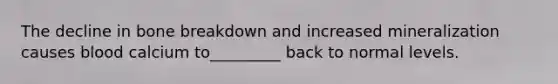 The decline in bone breakdown and increased mineralization causes blood calcium to_________ back to normal levels.