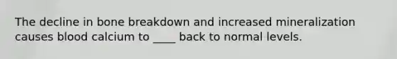 The decline in bone breakdown and increased mineralization causes blood calcium to ____ back to normal levels.