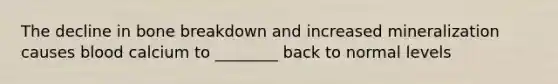 The decline in bone breakdown and increased mineralization causes blood calcium to ________ back to normal levels