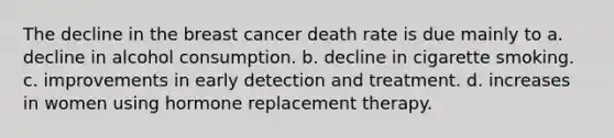 The decline in the breast cancer death rate is due mainly to​ a. decline in alcohol consumption. b. decline in cigarette smoking. c. improvements in early detection and treatment. d. ​increases in women using hormone replacement therapy.