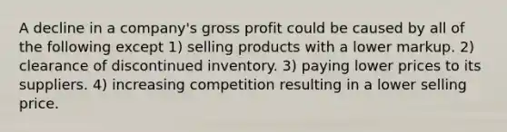 A decline in a company's gross profit could be caused by all of the following except 1) selling products with a lower markup. 2) clearance of discontinued inventory. 3) paying lower prices to its suppliers. 4) increasing competition resulting in a lower selling price.