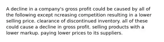 A decline in a company's gross profit could be caused by all of the following except ncreasing competition resulting in a lower selling price. clearance of discontinued inventory. all of these could cause a decline in gross profit. selling products with a lower markup. paying lower prices to its suppliers.