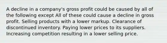 A decline in a company's gross profit could be caused by all of the following except All of these could cause a decline in gross profit. Selling products with a lower markup. Clearance of discontinued inventory. Paying lower prices to its suppliers. Increasing competition resulting in a lower selling price.