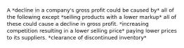 A *decline in a company's gross profit could be caused by* all of the following except *selling products with a lower markup* all of these could cause a decline in gross profit. *increasing competition resulting in a lower selling price* paying lower prices to its suppliers. *clearance of discontinued inventory*