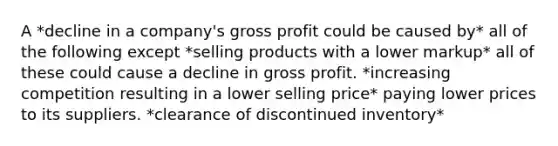 A *decline in a company's <a href='https://www.questionai.com/knowledge/klIB6Lsdwh-gross-profit' class='anchor-knowledge'>gross profit</a> could be caused by* all of the following except *selling products with a lower markup* all of these could cause a decline in gross profit. *increasing competition resulting in a lower selling price* paying lower prices to its suppliers. *clearance of discontinued inventory*