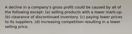 A decline in a company's gross profit could be caused by all of the following except: (a) selling products with a lower mark-up. (b) clearance of discontinued inventory. (c) paying lower prices to its suppliers. (d) increasing competition resulting in a lower selling price.