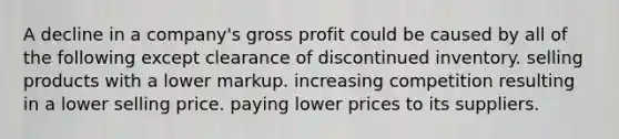 A decline in a company's gross profit could be caused by all of the following except clearance of discontinued inventory. selling products with a lower markup. increasing competition resulting in a lower selling price. paying lower prices to its suppliers.