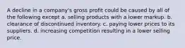 A decline in a company's gross profit could be caused by all of the following except a. selling products with a lower markup. b. clearance of discontinued inventory. c. paying lower prices to its suppliers. d. increasing competition resulting in a lower selling price.