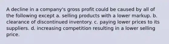 A decline in a company's gross profit could be caused by all of the following except a. selling products with a lower markup. b. clearance of discontinued inventory. c. paying lower prices to its suppliers. d. increasing competition resulting in a lower selling price.