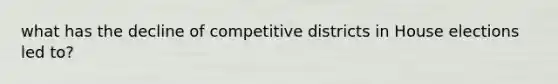 what has the decline of competitive districts in House elections led to?