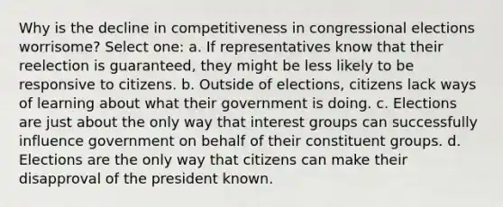 Why is the decline in competitiveness in congressional elections worrisome? Select one: a. If representatives know that their reelection is guaranteed, they might be less likely to be responsive to citizens. b. Outside of elections, citizens lack ways of learning about what their government is doing. c. Elections are just about the only way that interest groups can successfully influence government on behalf of their constituent groups. d. Elections are the only way that citizens can make their disapproval of the president known.