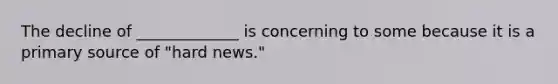 The decline of _____________ is concerning to some because it is a primary source of "hard news."