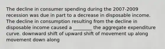 The decline in <a href='https://www.questionai.com/knowledge/kX6EMmmzy3-consumer-spending' class='anchor-knowledge'>consumer spending</a> during the 2007-2009 recession was due in part to a decrease in disposable income. The decline in consumption resulting from the decline in disposable income caused a ________ the aggregate expenditure curve. downward shift of upward shift of movement up along movement down along