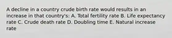 A decline in a country crude birth rate would results in an increase in that country's: A. Total fertility rate B. Life expectancy rate C. Crude death rate D. Doubling time E. Natural increase rate