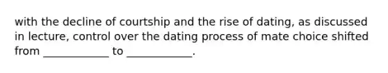 with the decline of courtship and the rise of dating, as discussed in lecture, control over the dating process of mate choice shifted from ____________ to ____________.